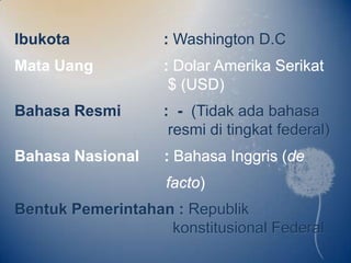 Ibukota            : Washington D.C
Mata Uang          : Dolar Amerika Serikat
                    $ (USD)
Bahasa Resmi       : - (Tidak ada bahasa
                    resmi di tingkat federal)
Bahasa Nasional    : Bahasa Inggris (de
                    facto)
Bentuk Pemerintahan : Republik
                   konstitusional Federal
 
