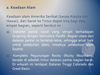 a. Keadaan Alam

Keadaan alam Amerika Serikat (tanpa Alaska dan
Hawai), dari barat ke Timur dapat kita bagi atas
empat bagian, seperti berikut ini :
1). Dataran pantai barat yang sempit berhadapan
    langsung dengan Samudera Pasifik. Bagian utara dari
    dataran pantai ini berteluk-teluk, sehingga amat baik
    untuk pelabuhan alam, misalnya pelabuhan alam
    Seattle.
2). Kompleks Pegunungan Rocky (Rocky Mountains)
    berada di sebelah timur dataran pantai bagian barat.
    Di wilayah ini terdapat Dataran Tinggi Colorado dan
    Great Basin.
 
