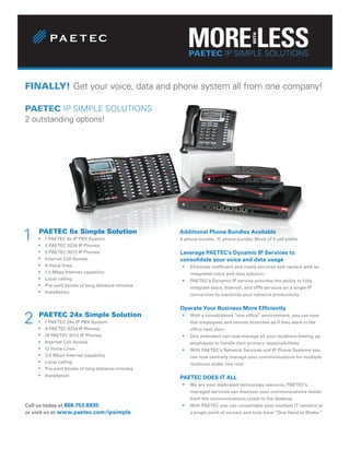 PAETEC SIMPLE SOLUTIONS
                                                       PAETEC IP IP SIMPLE SOLUTIONS



FINALLY! Get your voice, data and phone system all from one company!

PAETEC IP SIMPLE SOLUTIONS
2 outstanding options!




1   PAETEC 6x Simple Solution
    ƒ
    ƒ
        1 PAETEC 6x IP PBX System
        2 PAETEC 9224 IP Phones
                                                   Additional Phone Bundles Available
                                                   5 phone bundle, 10 phone bundle, Block of 6 call paths

    ƒ   6 PAETEC 9212 IP Phones                    Leverage PAETEC’s Dynamic IP Services to
    ƒ   Internet Call Access                       consolidate your voice and data usage
    ƒ   6 Voice lines                              ƒ   Eliminate inefficient and costly services and replace with an
    ƒ   1.5 Mbps Internet capability                   integrated voice and data solution.
    ƒ   Local calling                              ƒ   PAETEC’s Dynamic IP service provides the ability to fully
    ƒ   Pre-paid blocks of long distance minutes       integrate voice, Internet, and VPN services on a single IP
    ƒ   Installation
                                                       connection to maximize your network productivity.


                                                   Operate Your Business More Efficiently

2   PAETEC 24x Simple Solution
    ƒ
    ƒ
        1 PAETEC 24x IP PBX System
        8 PAETEC 9224 IP Phones
                                                   ƒ   With a consolidated “one office” environment, you can now
                                                       dial employees and remote branches as if they were in the
                                                       office next door.
    ƒ   16 PAETEC 9212 IP Phones                   ƒ   One attendant can now manage all your locations freeing up
    ƒ   Internet Call Access                           employees to handle their primary responsibilities.
    ƒ   12 Voice Lines                             ƒ   With PAETEC’s Network Services and IP Phone Systems you
    ƒ   3.0 Mbps Internet capability                   can now centrally manage your communications for multiple
    ƒ   Local calling                                  locations under one roof.
    ƒ   Pre-paid blocks of long distance minutes
    ƒ   Installation                               PAETEC DOES IT ALL
                                                   ƒ   We are your dedicated technology resource, PAETEC’s
                                                       managed services can maintain your communications needs
                                                       from the communications closet to the desktop.
Call us today at 866.753.6935                      ƒ   With PAETEC you can consolidate your multiple IT vendors to
or visit us at www.paetec.com/ipsimple                 a single point of contact and truly have “One Hand to Shake.”
 