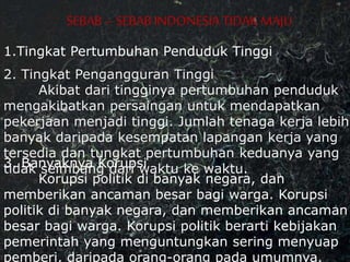 SEBAB– SEBABINDONESIA TIDAK MAJU
1.Tingkat Pertumbuhan Penduduk Tinggi
3. Banyaknya Korupsi
Korupsi politik di banyak negara, dan
memberikan ancaman besar bagi warga. Korupsi
politik di banyak negara, dan memberikan ancaman
besar bagi warga. Korupsi politik berarti kebijakan
pemerintah yang menguntungkan sering menyuap
pemberi, daripada orang-orang pada umumnya.
2. Tingkat Pengangguran Tinggi
Akibat dari tingginya pertumbuhan penduduk
mengakibatkan persaingan untuk mendapatkan
pekerjaan menjadi tinggi. Jumlah tenaga kerja lebih
banyak daripada kesempatan lapangan kerja yang
tersedia dan tungkat pertumbuhan keduanya yang
tidak seimbang dari waktu ke waktu.
 