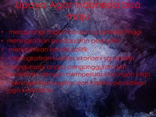 Upaya Agar Indonesia bisa
maju
• mengurangi tingkat korupsi yg semakin tinggi
• meningkatkan pendapatan perkapita
• menstabilkan kondisi politik
• meningkatkan kualitas ekonomi yg rendah
• mengurangi angka pengangguran dan
kemiskinan dengan memperluas lowongan kerja
• meningkatkan kualitas dan fasilitas pendidikan
juga kesehatan
 