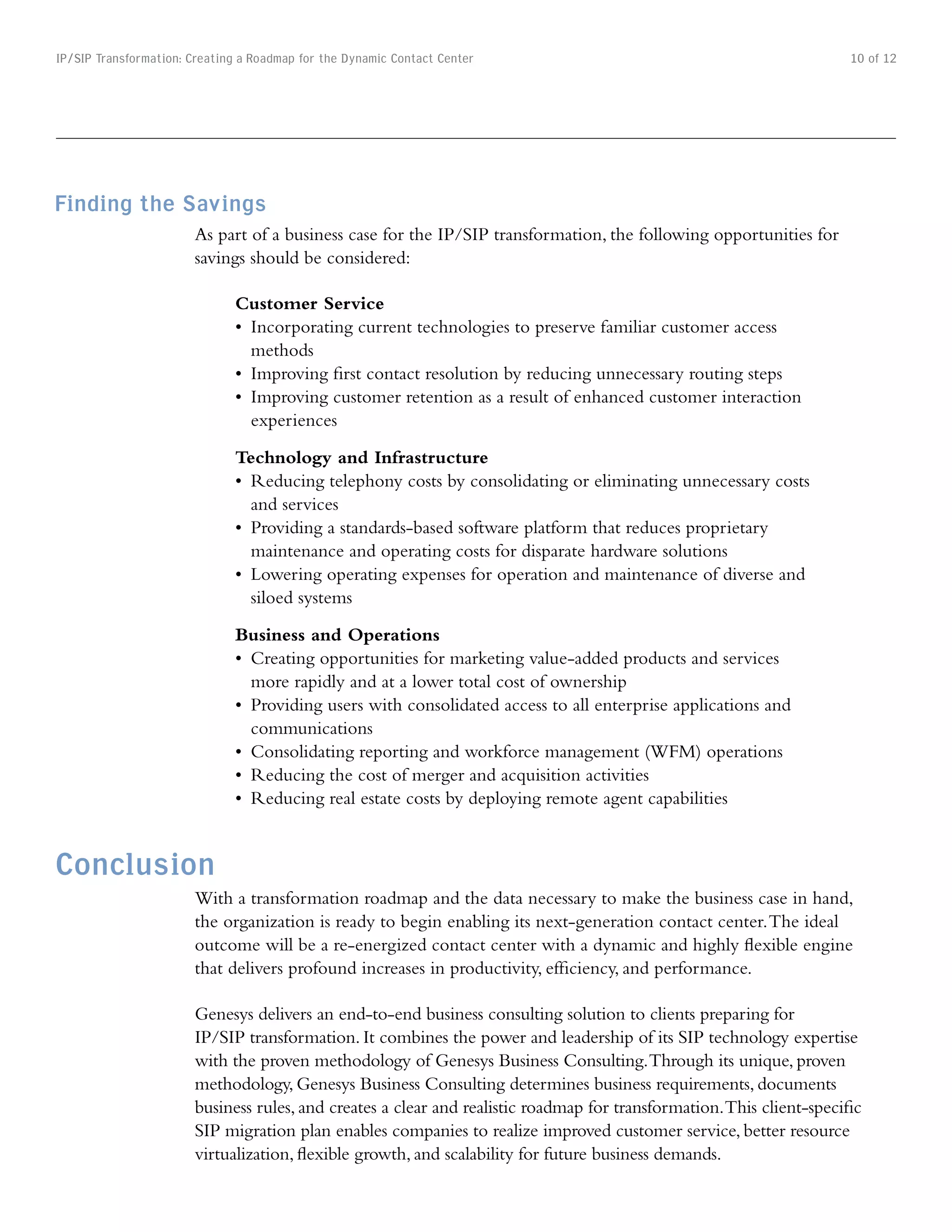 IP/SIP Transformation: Creating a Roadmap for the Dynamic Contact Center                                               10 of 12




Finding the Savings
                       As part of a business case for the IP/SIP transformation, the following opportunities for
                       savings should be considered:

                              Customer Service
                              •	 Incorporating	current	technologies	to	preserve	familiar	customer	access	
                                 methods
                              •	 Improving	first	contact	resolution	by	reducing	unnecessary	routing	steps
                              •	 Improving	customer	retention	as	a	result	of	enhanced	customer	interaction	
                                 experiences

                              Technology and Infrastructure
                              •	 Reducing	telephony	costs	by	consolidating	or	eliminating	unnecessary	costs	
                                 and services
                              •	 Providing	a	standards-based	software	platform	that	reduces	proprietary	
                                 maintenance and operating costs for disparate hardware solutions
                              •	 Lowering	operating	expenses	for	operation	and	maintenance	of	diverse	and	
                                 siloed systems

                              Business and Operations
                              •	 Creating	opportunities	for	marketing	value-added	products	and	services	
                                 more rapidly and at a lower total cost of ownership
                              •	 Providing	users	with	consolidated	access	to	all	enterprise	applications	and	
                                 communications
                              •	 Consolidating	reporting	and	workforce	management	(WFM)	operations
                              •	 Reducing	the	cost	of	merger	and	acquisition	activities
                              •	 Reducing	real	estate	costs	by	deploying	remote	agent	capabilities


Conclusion
                       With a transformation roadmap and the data necessary to make the business case in hand,
                       the organization is ready to begin enabling its next-generation contact center. The ideal
                       outcome will be a re-energized contact center with a dynamic and highly flexible engine
                       that delivers profound increases in productivity, efficiency, and performance.

                       Genesys delivers an end-to-end business consulting solution to clients preparing for
                       IP/SIP transformation. It combines the power and leadership of its SIP technology expertise
                       with the proven methodology of Genesys Business Consulting. Through its unique, proven
                       methodology, Genesys Business Consulting determines business requirements, documents
                       business rules, and creates a clear and realistic roadmap for transformation. This client-specific
                       SIP migration plan enables companies to realize improved customer service, better resource
                       virtualization, flexible growth, and scalability for future business demands.
 