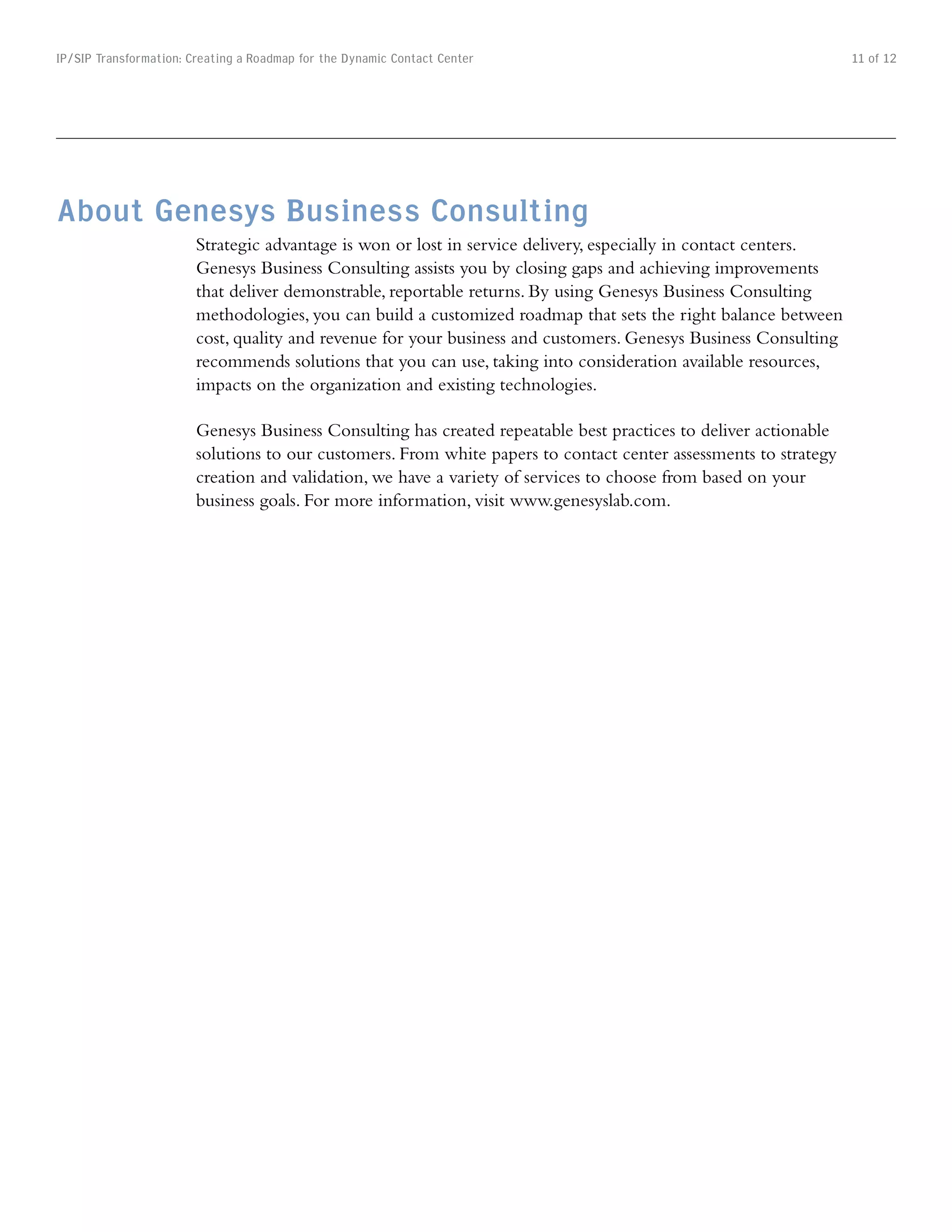 IP/SIP Transformation: Creating a Roadmap for the Dynamic Contact Center                                          11 of 12




About Genesys Business Consulting
                        Strategic advantage is won or lost in service delivery, especially in contact centers.
                        Genesys Business Consulting assists you by closing gaps and achieving improvements
                        that deliver demonstrable, reportable returns. By using Genesys Business Consulting
                        methodologies, you can build a customized roadmap that sets the right balance between
                        cost, quality and revenue for your business and customers. Genesys Business Consulting
                        recommends solutions that you can use, taking into consideration available resources,
                        impacts on the organization and existing technologies.

                        Genesys Business Consulting has created repeatable best practices to deliver actionable
                        solutions to our customers. From white papers to contact center assessments to strategy
                        creation and validation, we have a variety of services to choose from based on your
                        business goals. For more information, visit www.genesyslab.com.
 