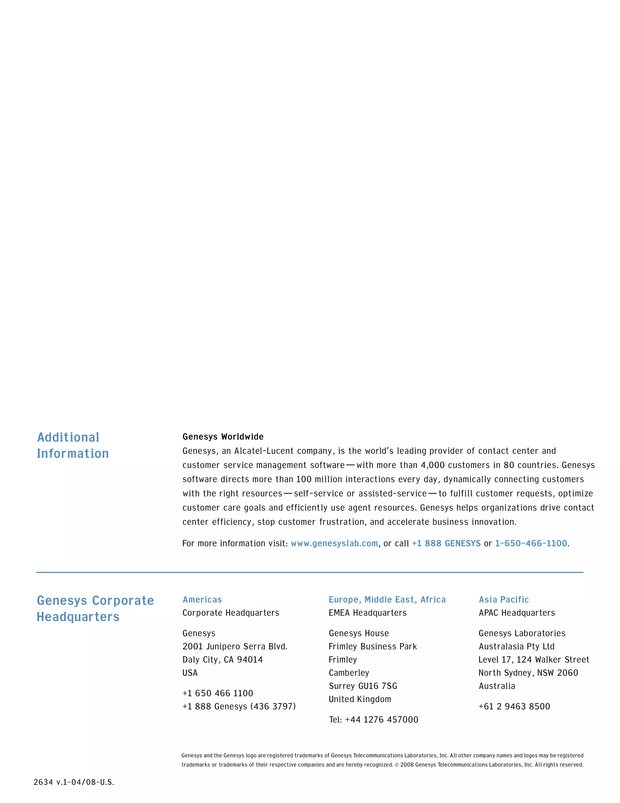 Additional            Genesys Worldwide
Information           Genesys, an Alcatel-Lucent company, is the world’s leading provider of contact center and
                      customer service management software—with more than 4,000 customers in 80 countries. Genesys
                      software directs more than 100 million interactions every day, dynamically connecting customers
                      with the right resources—self-service or assisted-service—to fulfill customer requests, optimize
                      customer care goals and efficiently use agent resources. Genesys helps organizations drive contact
                      center efficiency, stop customer frustration, and accelerate business innovation.
                      For more information visit: www.genesyslab.com, or call +1 888 GENESYS or 1-650-466-1100.




Genesys Corporate     Americas                                                Europe, Middle East, Africa                               Asia Pacific
Headquarters          Corporate Headquarters                                  EMEA Headquarters                                         APAC Headquarters
                      Genesys                                                 Genesys House                                             Genesys Laboratories
                      2001 Junipero Serra Blvd.                               Frimley Business Park                                     Australasia Pty Ltd
                      Daly City, CA 94014                                     Frimley                                                   Level 17, 124 Walker Street
                      USA                                                     Camberley                                                 North Sydney, NSW 2060
                                                                              Surrey GU16 7SG                                           Australia
                      +1 650 466 1100
                                                                              United Kingdom
                      +1 888 Genesys (436 3797)                                                                                         +61 2 9463 8500
                                                                              Tel: +44 1276 457000


                      Genesys and the Genesys logo are registered trademarks of Genesys Telecommunications Laboratories, Inc. All other company names and logos may be registered
                      trademarks or trademarks of their respective companies and are hereby recognized. © 2008 Genesys Telecommunications Laboratories, Inc. All rights reserved.

2634 v.1-04/08-U.S.
 