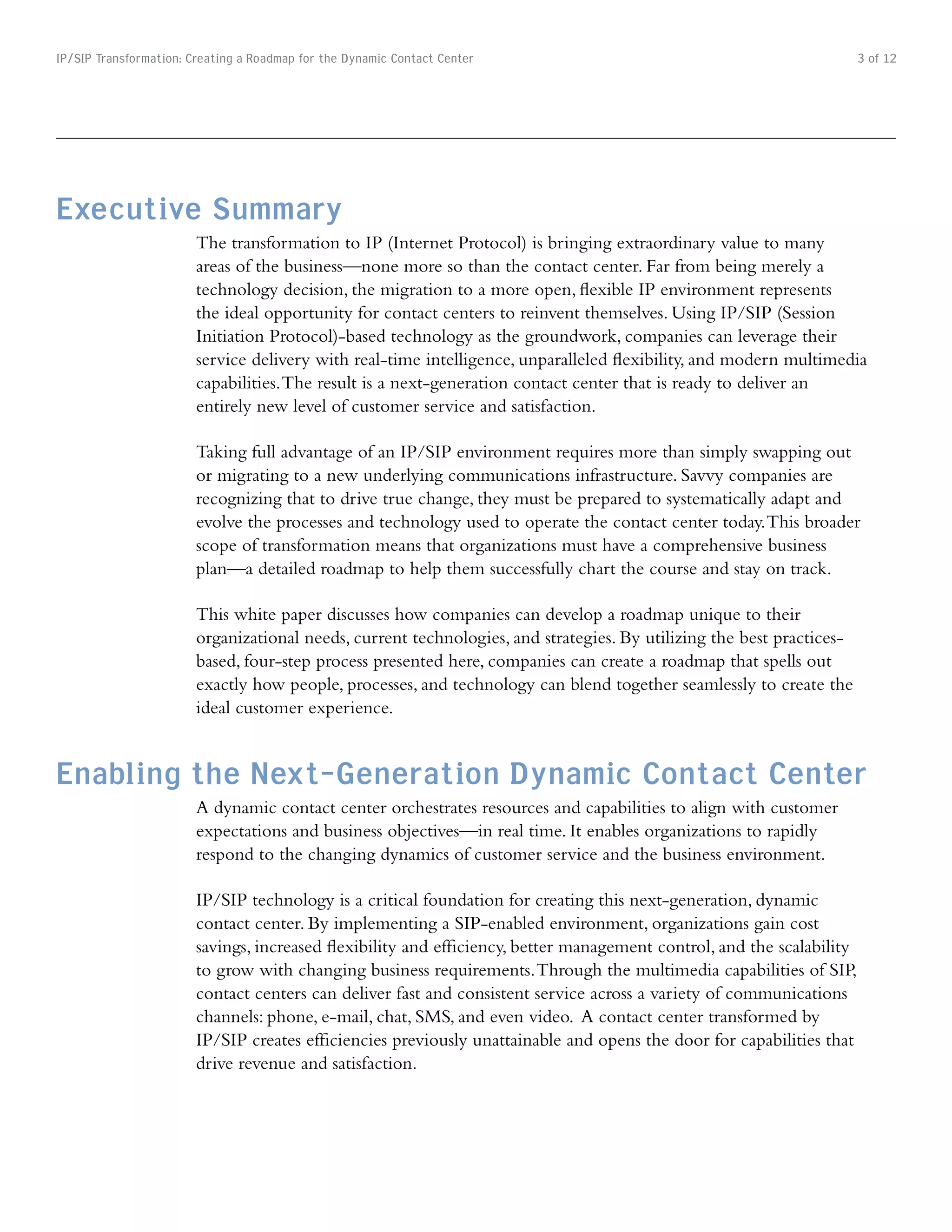 IP/SIP Transformation: Creating a Roadmap for the Dynamic Contact Center                                                3 of 12




Executive Summary
                        The transformation to IP (Internet Protocol) is bringing extraordinary value to many
                        areas of the business—none more so than the contact center. Far from being merely a
                        technology decision, the migration to a more open, flexible IP environment represents
                        the ideal opportunity for contact centers to reinvent themselves. Using IP/SIP (Session
                        Initiation Protocol)-based technology as the groundwork, companies can leverage their
                        service delivery with real-time intelligence, unparalleled flexibility, and modern multimedia
                        capabilities. The result is a next-generation contact center that is ready to deliver an
                        entirely new level of customer service and satisfaction.

                        Taking full advantage of an IP/SIP environment requires more than simply swapping out
                        or migrating to a new underlying communications infrastructure. Savvy companies are
                        recognizing that to drive true change, they must be prepared to systematically adapt and
                        evolve the processes and technology used to operate the contact center today. This broader
                        scope of transformation means that organizations must have a comprehensive business
                        plan—a detailed roadmap to help them successfully chart the course and stay on track.

                        This white paper discusses how companies can develop a roadmap unique to their
                        organizational needs, current technologies, and strategies. By utilizing the best practices-
                        based, four-step process presented here, companies can create a roadmap that spells out
                        exactly how people, processes, and technology can blend together seamlessly to create the
                        ideal customer experience.


Enabling the Next-Generation Dynamic Contact Center
                        A dynamic contact center orchestrates resources and capabilities to align with customer
                        expectations and business objectives—in real time. It enables organizations to rapidly
                        respond to the changing dynamics of customer service and the business environment.

                        IP/SIP technology is a critical foundation for creating this next-generation, dynamic
                        contact center. By implementing a SIP-enabled environment, organizations gain cost
                        savings, increased flexibility and efficiency, better management control, and the scalability
                        to grow with changing business requirements. Through the multimedia capabilities of SIP,
                        contact centers can deliver fast and consistent service across a variety of communications
                        channels: phone, e-mail, chat, SMS, and even video. A contact center transformed by
                        IP/SIP creates efficiencies previously unattainable and opens the door for capabilities that
                        drive revenue and satisfaction.
 