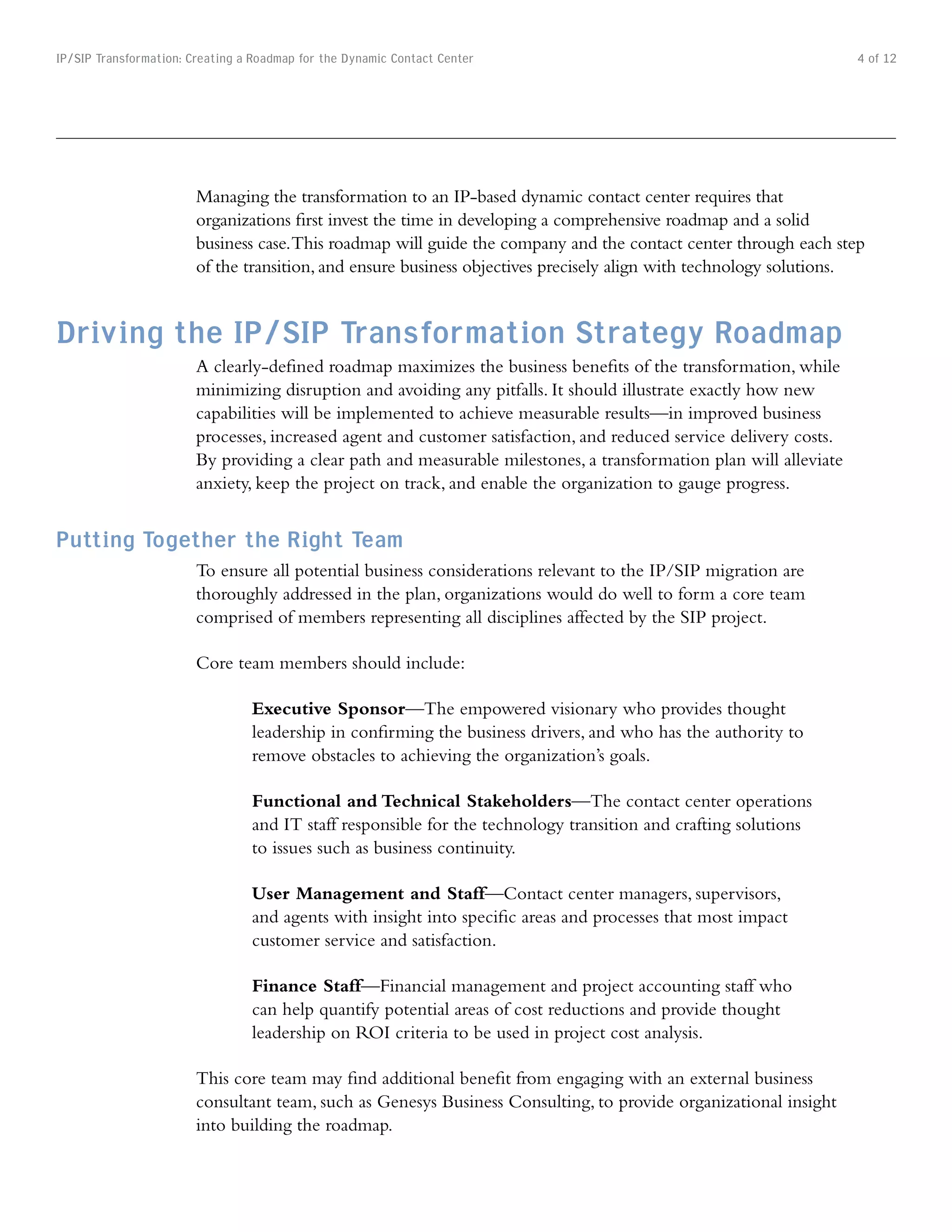 IP/SIP Transformation: Creating a Roadmap for the Dynamic Contact Center                                            4 of 12




                        Managing the transformation to an IP-based dynamic contact center requires that
                        organizations first invest the time in developing a comprehensive roadmap and a solid
                        business case. This roadmap will guide the company and the contact center through each step
                        of the transition, and ensure business objectives precisely align with technology solutions.


Driving the IP/SIP Transformation Strategy Roadmap
                        A clearly-defined roadmap maximizes the business benefits of the transformation, while
                        minimizing disruption and avoiding any pitfalls. It should illustrate exactly how new
                        capabilities will be implemented to achieve measurable results—in improved business
                        processes, increased agent and customer satisfaction, and reduced service delivery costs.
                        By providing a clear path and measurable milestones, a transformation plan will alleviate
                        anxiety, keep the project on track, and enable the organization to gauge progress.


Putting Together the Right Team
                        To ensure all potential business considerations relevant to the IP/SIP migration are
                        thoroughly addressed in the plan, organizations would do well to form a core team
                        comprised of members representing all disciplines affected by the SIP project.

                        Core team members should include:

                                 Executive Sponsor—The empowered visionary who provides thought
                                 leadership in confirming the business drivers, and who has the authority to
                                 remove obstacles to achieving the organization’s goals.

                                 Functional and Technical Stakeholders—The contact center operations
                                 and IT staff responsible for the technology transition and crafting solutions
                                 to issues such as business continuity.

                                 User Management and Staff—Contact center managers, supervisors,
                                 and agents with insight into specific areas and processes that most impact
                                 customer service and satisfaction.

                                 Finance Staff—Financial management and project accounting staff who
                                 can help quantify potential areas of cost reductions and provide thought
                                 leadership on ROI criteria to be used in project cost analysis.

                        This core team may find additional benefit from engaging with an external business
                        consultant team, such as Genesys Business Consulting, to provide organizational insight
                        into building the roadmap.
 