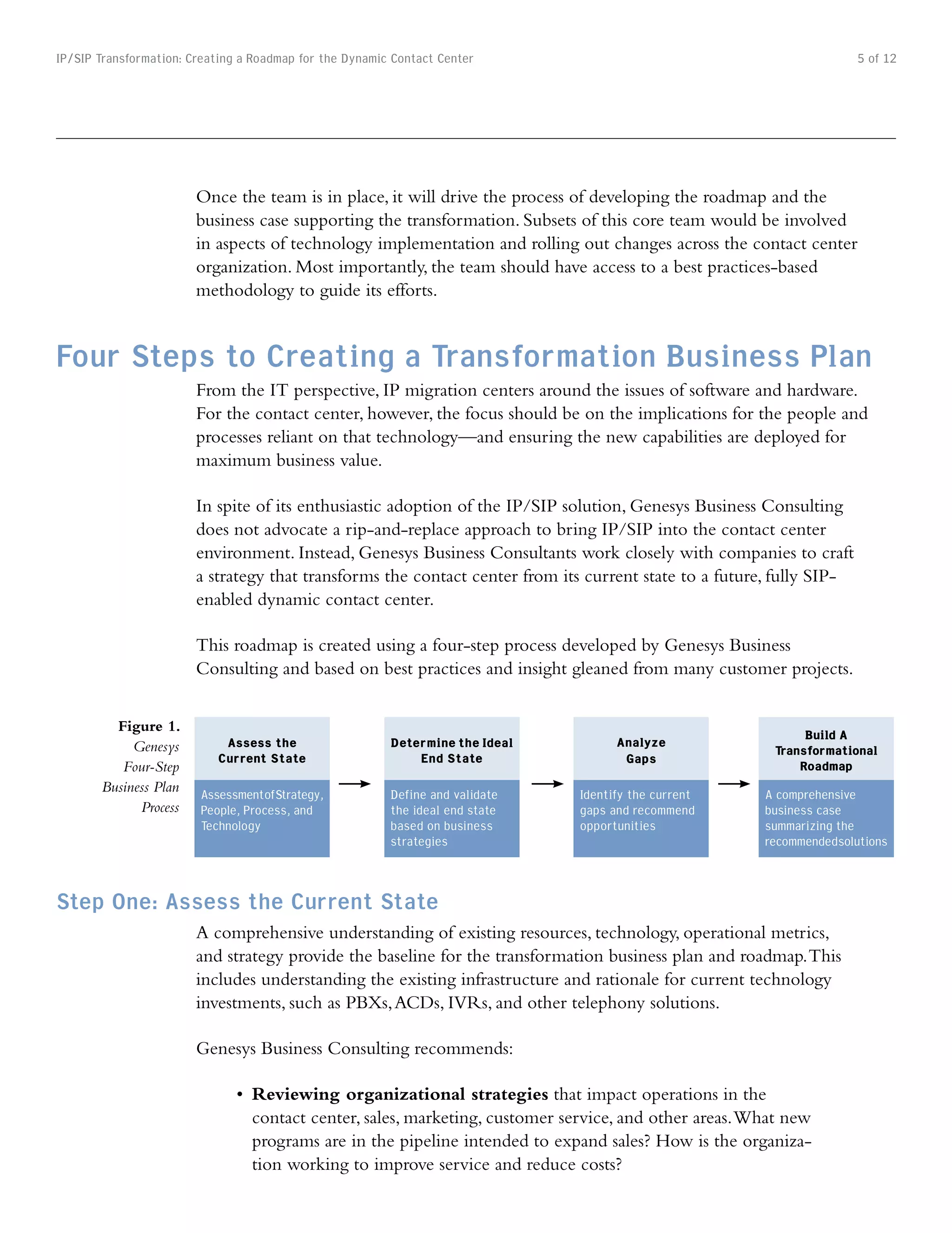 IP/SIP Transformation: Creating a Roadmap for the Dynamic Contact Center                                               5 of 12




                        Once the team is in place, it will drive the process of developing the roadmap and the
                        business case supporting the transformation. Subsets of this core team would be involved
                        in aspects of technology implementation and rolling out changes across the contact center
                        organization. Most importantly, the team should have access to a best practices-based
                        methodology to guide its efforts.


Four Steps to Creating a Transformation Business Plan
                        From the IT perspective, IP migration centers around the issues of software and hardware.
                        For the contact center, however, the focus should be on the implications for the people and
                        processes reliant on that technology—and ensuring the new capabilities are deployed for
                        maximum business value.

                        In spite of its enthusiastic adoption of the IP/SIP solution, Genesys Business Consulting
                        does not advocate a rip-and-replace approach to bring IP/SIP into the contact center
                        environment. Instead, Genesys Business Consultants work closely with companies to craft
                        a strategy that transforms the contact center from its current state to a future, fully SIP-
                        enabled dynamic contact center.

                        This roadmap is created using a four-step process developed by Genesys Business
                        Consulting and based on best practices and insight gleaned from many customer projects.


         Figure 1.
                                                                                     Analyze                  Build A
            Genesys         Assess the                   Determine the Ideal                             Transformational
                           Current State                     End State                Gaps
          Four-Step                                                                                          Roadmap
       Business Plan    AssessmentofStrategy,            Define and validate   Identify the current     A comprehensive
             Process    People, Process, and             the ideal end state   gaps and recommend       business case
                        Technology                       based on business     opportunities            summarizing the
                                                         strategies                                     recommendedsolutions



Step One: Assess the Current State
                        A comprehensive understanding of existing resources, technology, operational metrics,
                        and strategy provide the baseline for the transformation business plan and roadmap. This
                        includes understanding the existing infrastructure and rationale for current technology
                        investments, such as PBXs, ACDs, IVRs, and other telephony solutions.

                        Genesys Business Consulting recommends:

                               •	 Reviewing organizational strategies that impact operations in the
                                  contact center, sales, marketing, customer service, and other areas. What new
                                  programs are in the pipeline intended to expand sales? How is the organiza-
                                  tion working to improve service and reduce costs?
 