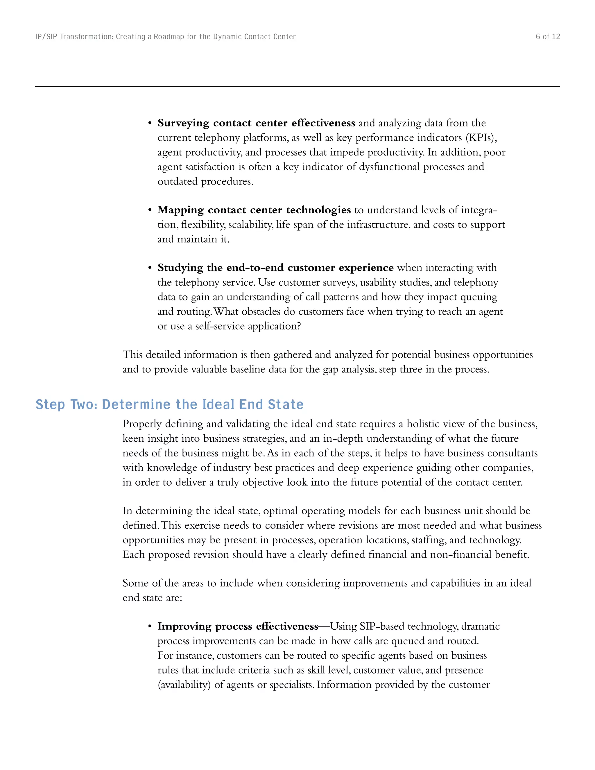IP/SIP Transformation: Creating a Roadmap for the Dynamic Contact Center                                                  6 of 12




                               •	 Surveying contact center effectiveness and analyzing data from the
                                  current telephony platforms, as well as key performance indicators (KPIs),
                                  agent productivity, and processes that impede productivity. In addition, poor
                                  agent satisfaction is often a key indicator of dysfunctional processes and
                                  outdated procedures.

                               •	 Mapping contact center technologies to understand levels of integra-
                                  tion, flexibility, scalability, life span of the infrastructure, and costs to support
                                  and maintain it.

                               •	 Studying the end-to-end customer experience when interacting with
                                  the telephony service. Use customer surveys, usability studies, and telephony
                                  data to gain an understanding of call patterns and how they impact queuing
                                  and routing. What obstacles do customers face when trying to reach an agent
                                  or use a self-service application?

                        This detailed information is then gathered and analyzed for potential business opportunities
                        and to provide valuable baseline data for the gap analysis, step three in the process.


Step Two: Determine the Ideal End State
                        Properly defining and validating the ideal end state requires a holistic view of the business,
                        keen insight into business strategies, and an in-depth understanding of what the future
                        needs of the business might be. As in each of the steps, it helps to have business consultants
                        with knowledge of industry best practices and deep experience guiding other companies,
                        in order to deliver a truly objective look into the future potential of the contact center.

                        In determining the ideal state, optimal operating models for each business unit should be
                        defined. This exercise needs to consider where revisions are most needed and what business
                        opportunities may be present in processes, operation locations, staffing, and technology.
                        Each proposed revision should have a clearly defined financial and non-financial benefit.

                        Some of the areas to include when considering improvements and capabilities in an ideal
                        end state are:

                               •	 Improving process effectiveness—Using SIP-based technology, dramatic
                                  process improvements can be made in how calls are queued and routed.
                                  For instance, customers can be routed to specific agents based on business
                                  rules that include criteria such as skill level, customer value, and presence
                                  (availability) of agents or specialists. Information provided by the customer
 