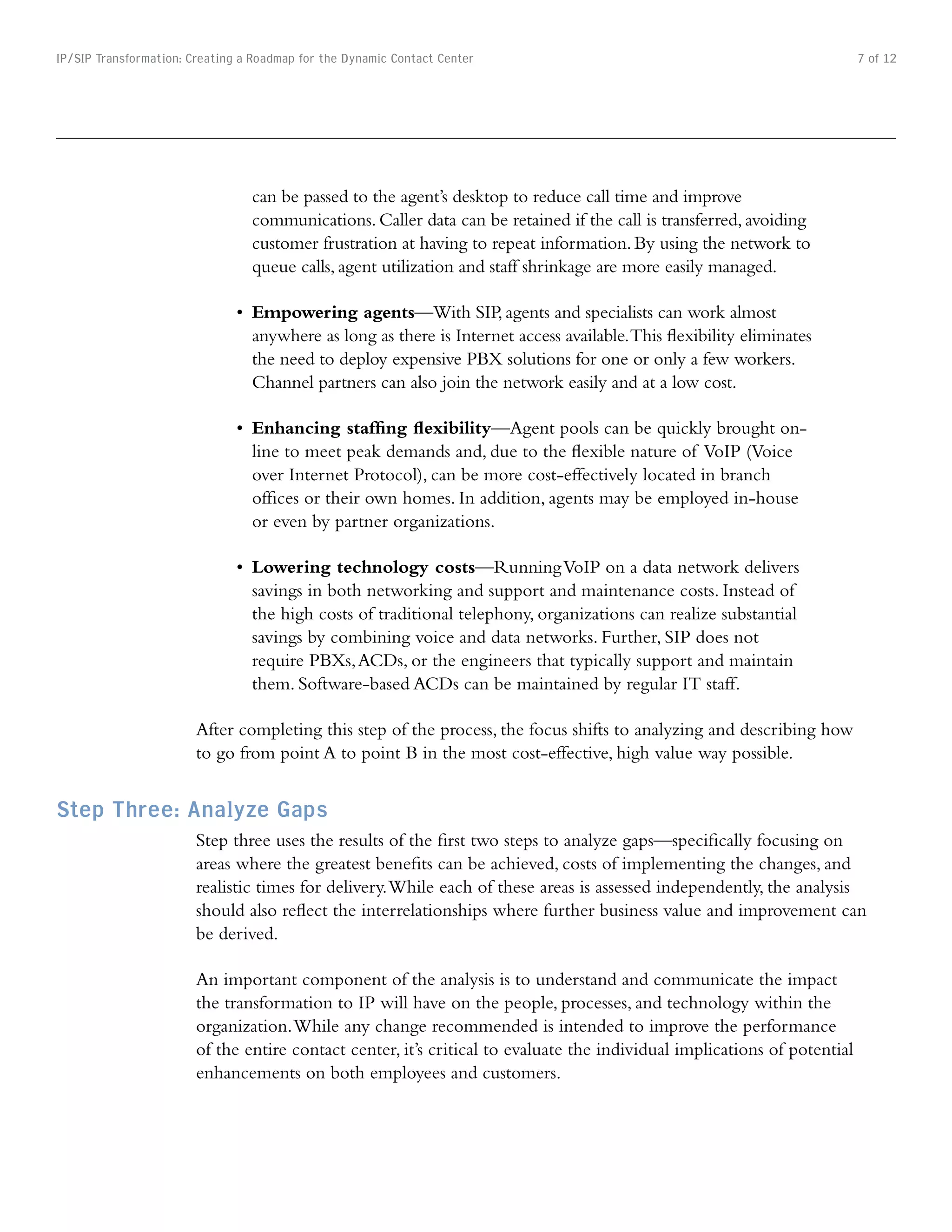 IP/SIP Transformation: Creating a Roadmap for the Dynamic Contact Center                                                   7 of 12




                                 can be passed to the agent’s desktop to reduce call time and improve
                                 communications. Caller data can be retained if the call is transferred, avoiding
                                 customer frustration at having to repeat information. By using the network to
                                 queue calls, agent utilization and staff shrinkage are more easily managed.

                               •	 Empowering agents—With SIP, agents and specialists can work almost
                                  anywhere as long as there is Internet access available. This flexibility eliminates
                                  the need to deploy expensive PBX solutions for one or only a few workers.
                                  Channel partners can also join the network easily and at a low cost.

                               •	 Enhancing staffing flexibility—Agent pools can be quickly brought on-
                                  line to meet peak demands and, due to the flexible nature of VoIP (Voice
                                  over Internet Protocol), can be more cost-effectively located in branch
                                  offices or their own homes. In addition, agents may be employed in-house
                                  or even by partner organizations.

                               •	 Lowering technology costs—Running VoIP on a data network delivers
                                  savings in both networking and support and maintenance costs. Instead of
                                  the high costs of traditional telephony, organizations can realize substantial
                                  savings by combining voice and data networks. Further, SIP does not
                                  require PBXs, ACDs, or the engineers that typically support and maintain
                                  them. Software-based ACDs can be maintained by regular IT staff.

                        After completing this step of the process, the focus shifts to analyzing and describing how
                        to go from point A to point B in the most cost-effective, high value way possible.


Step Three: Analyze Gaps
                        Step three uses the results of the first two steps to analyze gaps—specifically focusing on
                        areas where the greatest benefits can be achieved, costs of implementing the changes, and
                        realistic times for delivery. While each of these areas is assessed independently, the analysis
                        should also reflect the interrelationships where further business value and improvement can
                        be derived.

                        An important component of the analysis is to understand and communicate the impact
                        the transformation to IP will have on the people, processes, and technology within the
                        organization. While any change recommended is intended to improve the performance
                        of the entire contact center, it’s critical to evaluate the individual implications of potential
                        enhancements on both employees and customers.
 