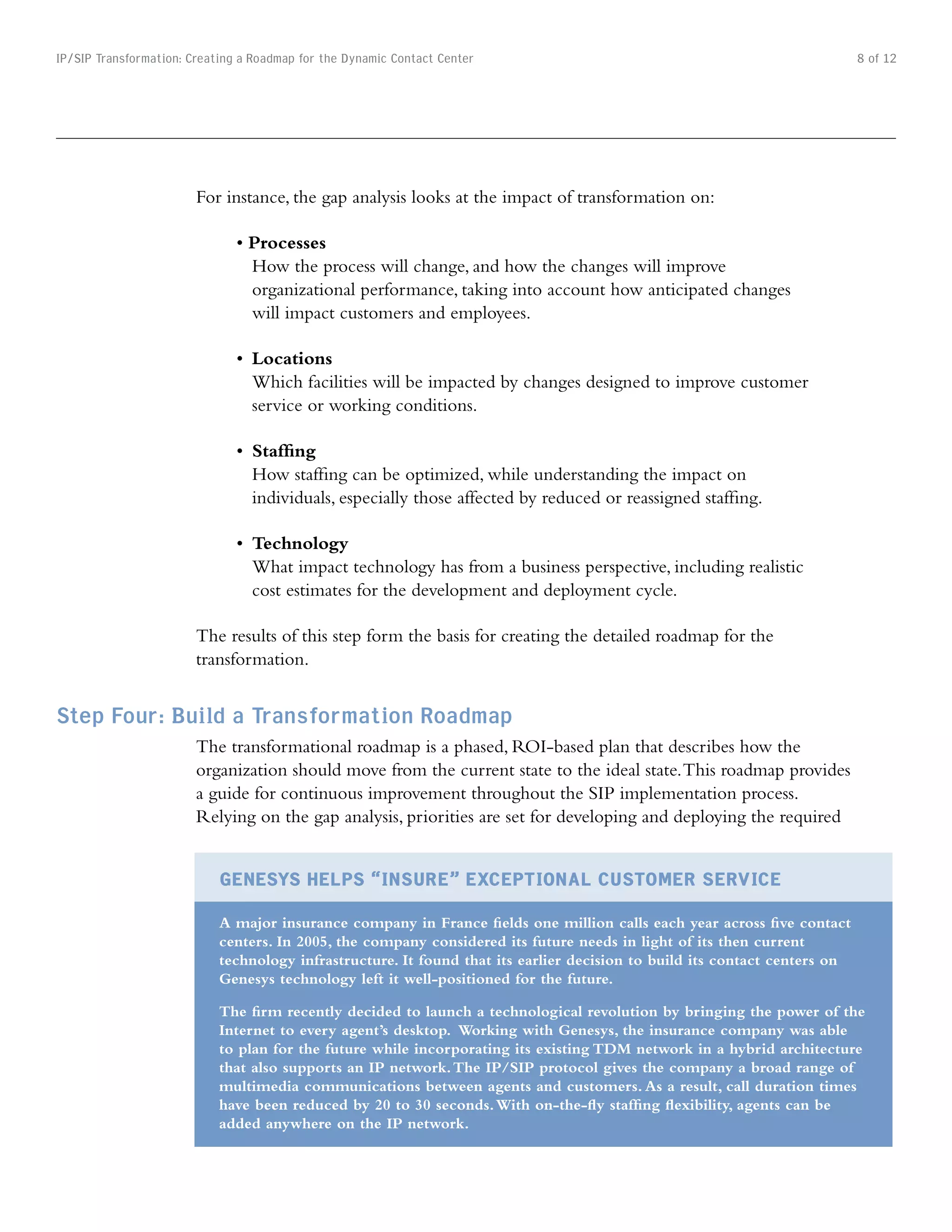 IP/SIP Transformation: Creating a Roadmap for the Dynamic Contact Center                                                    8 of 12




                        For instance, the gap analysis looks at the impact of transformation on:

                               •	Processes
                                 How the process will change, and how the changes will improve
                                 organizational performance, taking into account how anticipated changes
                                 will impact customers and employees.

                               •	 Locations
                                  Which facilities will be impacted by changes designed to improve customer
                                  service or working conditions.

                               •		Staffing
                                  How staffing can be optimized, while understanding the impact on
                                  individuals, especially those affected by reduced or reassigned staffing.

                               •	 Technology
                                  What impact technology has from a business perspective, including realistic
                                  cost estimates for the development and deployment cycle.

                        The results of this step form the basis for creating the detailed roadmap for the
                        transformation.


Step Four: Build a Transformation Roadmap
                        The transformational roadmap is a phased, ROI-based plan that describes how the
                        organization should move from the current state to the ideal state. This roadmap provides
                        a guide for continuous improvement throughout the SIP implementation process.
                        Relying on the gap analysis, priorities are set for developing and deploying the required


                            GEnESyS HElpS “InSuRE” ExCEpTIonAl CuSTomER SERvICE
                            A major insurance company in France fields one million calls each year across five contact
                            centers. In 2005, the company considered its future needs in light of its then current
                            technology infrastructure. It found that its earlier decision to build its contact centers on
                            Genesys technology left it well-positioned for the future.

                            The firm recently decided to launch a technological revolution by bringing the power of the
                            Internet to every agent’s desktop. Working with Genesys, the insurance company was able
                            to plan for the future while incorporating its existing TDM network in a hybrid architecture
                            that also supports an IP network. The IP/SIP protocol gives the company a broad range of
                            multimedia communications between agents and customers. As a result, call duration times
                            have been reduced by 20 to 30 seconds. With on-the-fly staffing flexibility, agents can be
                            added anywhere on the IP network.
 