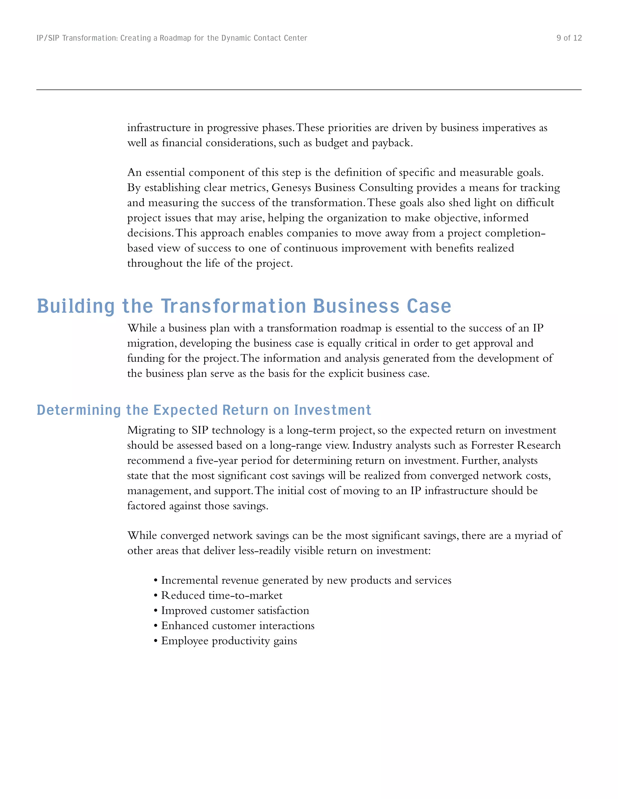 IP/SIP Transformation: Creating a Roadmap for the Dynamic Contact Center                                               9 of 12




                        infrastructure in progressive phases. These priorities are driven by business imperatives as
                        well as financial considerations, such as budget and payback.

                        An essential component of this step is the definition of specific and measurable goals.
                        By establishing clear metrics, Genesys Business Consulting provides a means for tracking
                        and measuring the success of the transformation. These goals also shed light on difficult
                        project issues that may arise, helping the organization to make objective, informed
                        decisions. This approach enables companies to move away from a project completion-
                        based view of success to one of continuous improvement with benefits realized
                        throughout the life of the project.


Building the Transformation Business Case
                        While a business plan with a transformation roadmap is essential to the success of an IP
                        migration, developing the business case is equally critical in order to get approval and
                        funding for the project. The information and analysis generated from the development of
                        the business plan serve as the basis for the explicit business case.


Determining the Expected Return on Investment
                        Migrating to SIP technology is a long-term project, so the expected return on investment
                        should be assessed based on a long-range view. Industry analysts such as Forrester Research
                        recommend a five-year period for determining return on investment. Further, analysts
                        state that the most significant cost savings will be realized from converged network costs,
                        management, and support. The initial cost of moving to an IP infrastructure should be
                        factored against those savings.

                        While converged network savings can be the most significant savings, there are a myriad of
                        other areas that deliver less-readily visible return on investment:

                               •	Incremental	revenue	generated	by	new	products	and	services
                               •	Reduced	time-to-market
                               •	Improved	customer	satisfaction
                               •	Enhanced	customer	interactions
                               •	Employee	productivity	gains
 