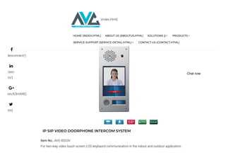IP SIP VIDEO DOORPHONE INTERCOM SYSTEM
Item No.: AVC-8533V
For two-way video touch screen LCD keybaord communication in the indoor and outdoor application.
deoconnect/)
/avc-
ct/)
ion/E3mXXE)
ect)




(index.html)
HOME (INDEX.HTML) ABOUT US (ABOUTUS.HTML) SOLUTIONS () PRODUCTS
SERVICE SUPPORT (SERVICE-DETAIL.HTML) CONTACT US (CONTACT.HTML)
Chat now
 