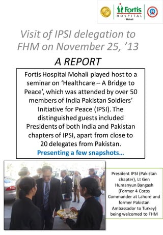 President IPSI (Pakistan
chapter), Lt Gen
Humanyun Bangash
(Former 4 Corps
Commander at Lahore and
former Pakistan
Ambassador to Turkey)
being welcomed to FHM
Visit of IPSI delegation to
FHM on November 25, ’13
A REPORT
Fortis Hospital Mohali played host to a
seminar on ‘Healthcare – A Bridge to
Peace’, which was attended by over 50
members of India Pakistan Soldiers’
Initiative for Peace (IPSI).The
distinguished guests included
Presidentsof both India and Pakistan
chapters of IPSI, apart from close to
20 delegates from Pakistan.
Presenting a few snapshots…
 