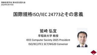 国際規格ISO/IEC 24773とその意義
鷲崎 弘宜
早稲田大学 教授
IEEE Computer Society 2025 President
ISO/IEC/JTC1 SC7/WG20 Convenor
情報処理学会 第86回全国大会
2024年3月16日
 