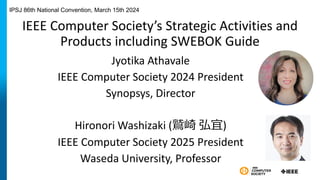 IEEE Computer Society’s Strategic Activities and
Products including SWEBOK Guide
Jyotika Athavale
IEEE Computer Society 2024 President
Synopsys, Director
Hironori Washizaki (鷲崎 弘宜)
IEEE Computer Society 2025 President
Waseda University, Professor
IPSJ 86th National Convention, March 15th 2024
 
