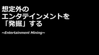 想定外の
エンタテインメントを
「発掘」する
~Entertainment Mining~
 