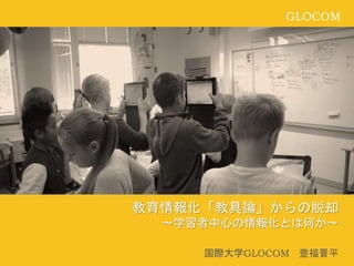 GLOCOM
教育情報化「教具論」からの脱却
～学習者中心の情報化とは何か～
国際大学GLOCOM 豊福晋平
 