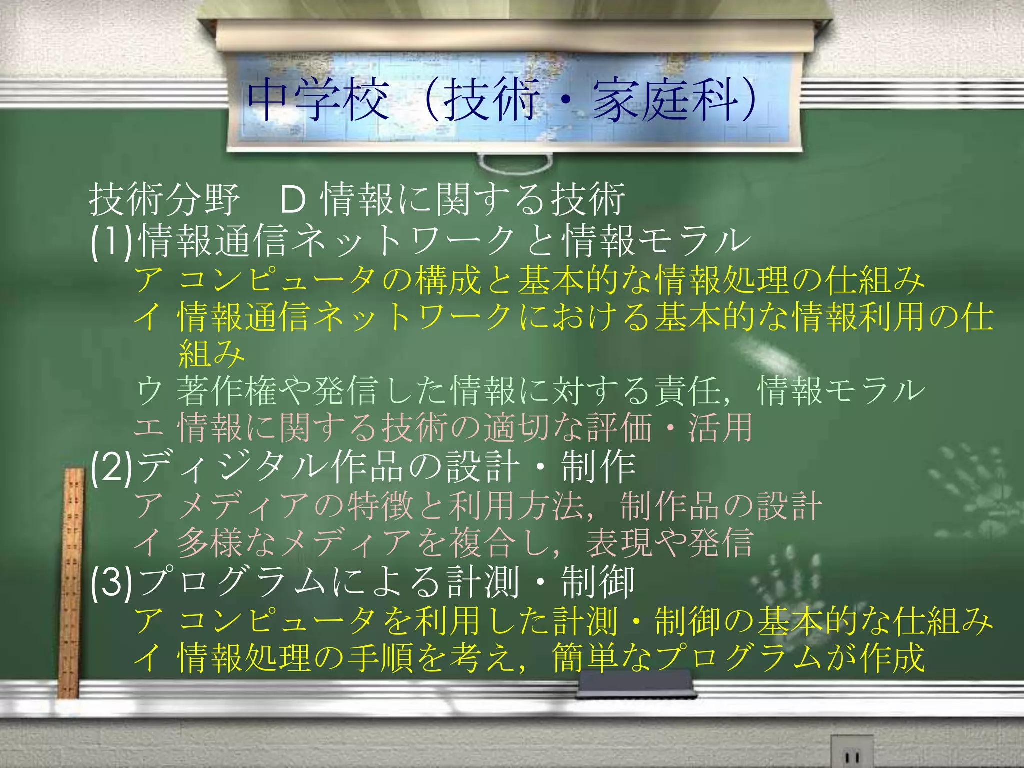 中学校（技術・家庭科）
技術分野 D 情報に関する技術
(1)情報通信ネットワークと情報モラル
ア コンピュータの構成と基本的な情報処理の仕組み
イ 情報通信ネットワークにおける基本的な情報利用の仕
組み
ウ 著作権や発信した情報に対する責任，情報モラル
エ 情報に関する技術の適切な評価・活用
(2)ディジタル作品の設計・制作
ア メディアの特徴と利用方法，制作品の設計
イ 多様なメディアを複合し，表現や発信
(3)プログラムによる計測・制御
ア コンピュータを利用した計測・制御の基本的な仕組み
イ 情報処理の手順を考え，簡単なプログラムが作成
 