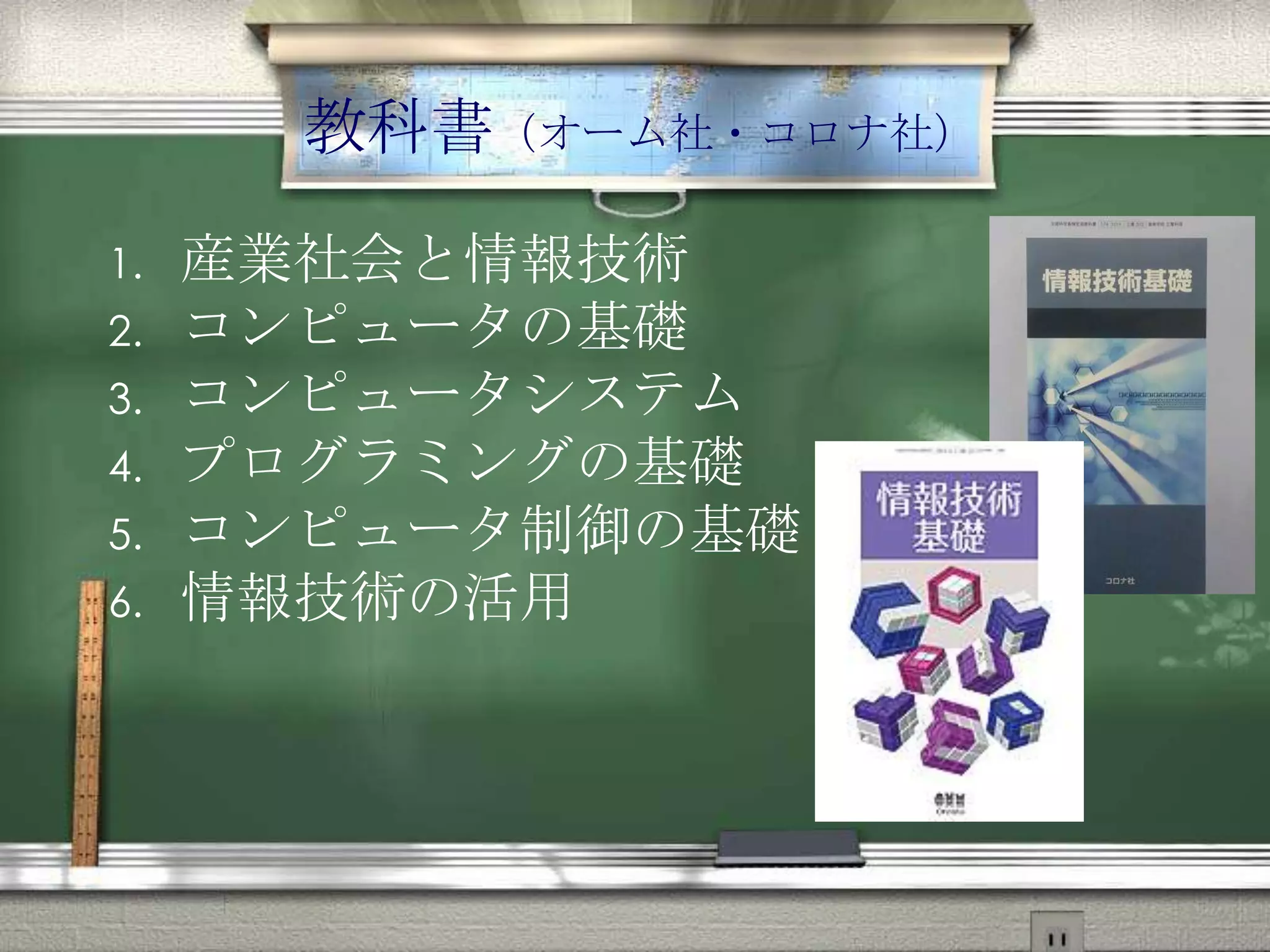 教科書（オーム社・コロナ社）
1. 産業社会と情報技術
2. コンピュータの基礎
3. コンピュータシステム
4. プログラミングの基礎
5. コンピュータ制御の基礎
6. 情報技術の活用
 
