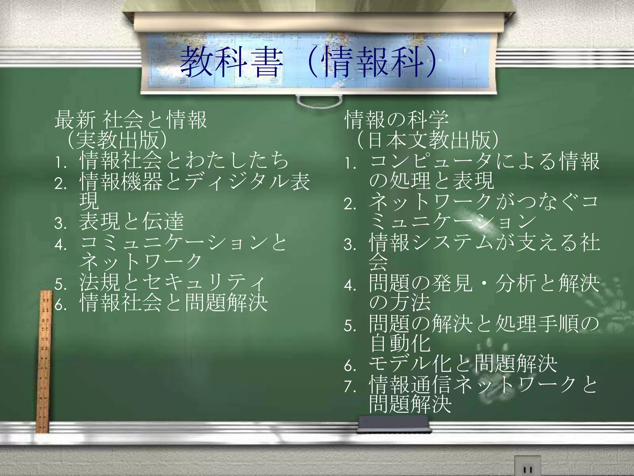 教科書（情報科）
最新 社会と情報
（実教出版）
1. 情報社会とわたしたち
2. 情報機器とディジタル表現
3. 表現と伝達
4. コミュニケーションと
ネットワーク
5. 法規とセキュリティ
6. 情報社会と問題解決
情報の科学
（日本文教出版）
1. コンピュータによる情報の
処理と表現
2. ネットワークがつなぐ
コミュニケーション
3. 情報システムが支える社会
4. 問題の発見・分析と解決の
方法
5. 問題の解決と処理手順の
自動化
6. モデル化と問題解決
7. 情報通信ネットワークと
問題解決
 