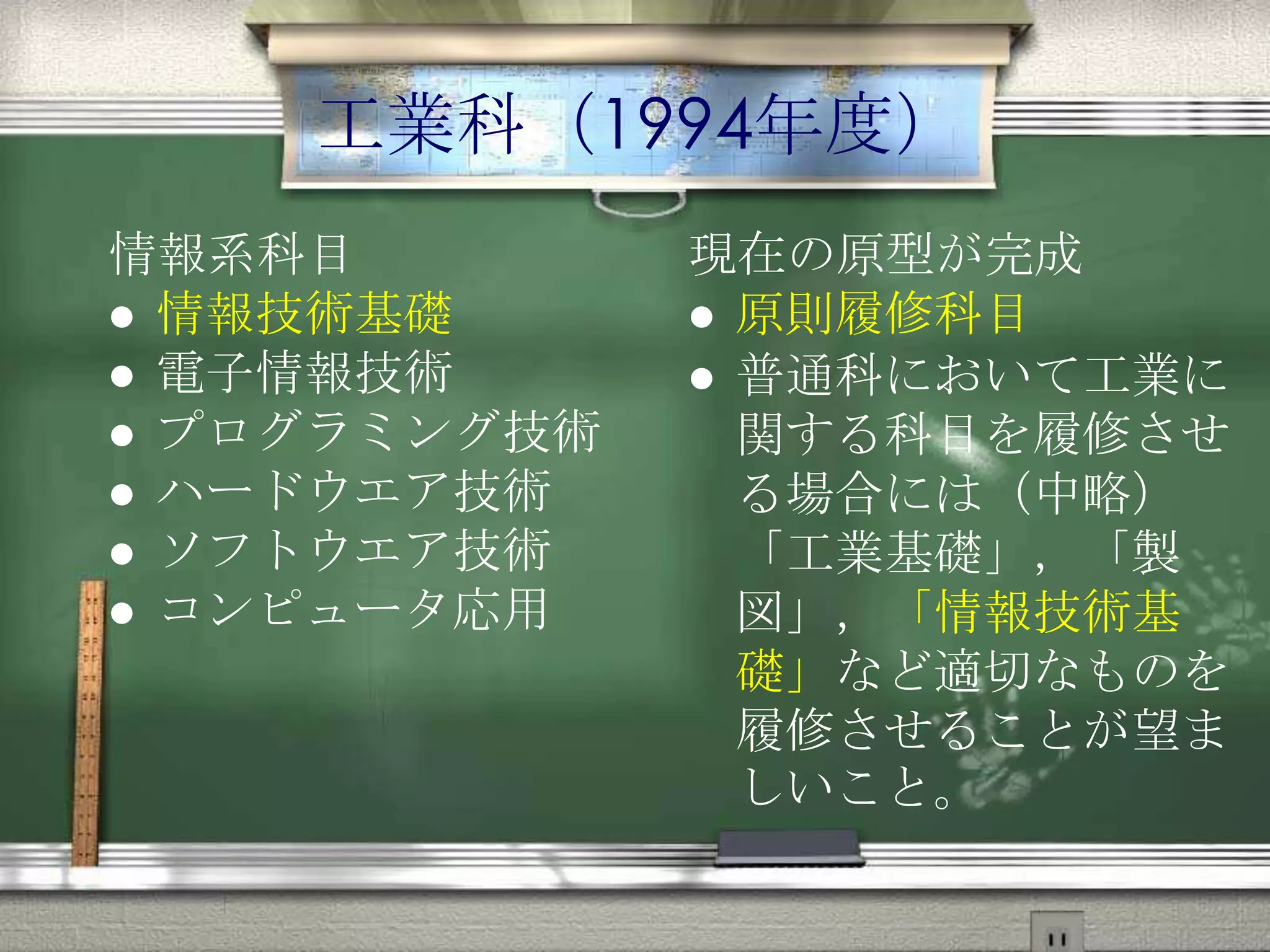 工業科（1994年度）
情報系科目
 情報技術基礎
 電子情報技術
 プログラミング技術
 ハードウエア技術
 ソフトウエア技術
 コンピュータ応用
現在の原型が完成
 原則履修科目
 普通科において工業に
関する科目を履修させ
る場合には（中略）
「工業基礎」，「製
図」，「情報技術基
礎」など適切なものを
履修させることが望ま
しいこと。
 