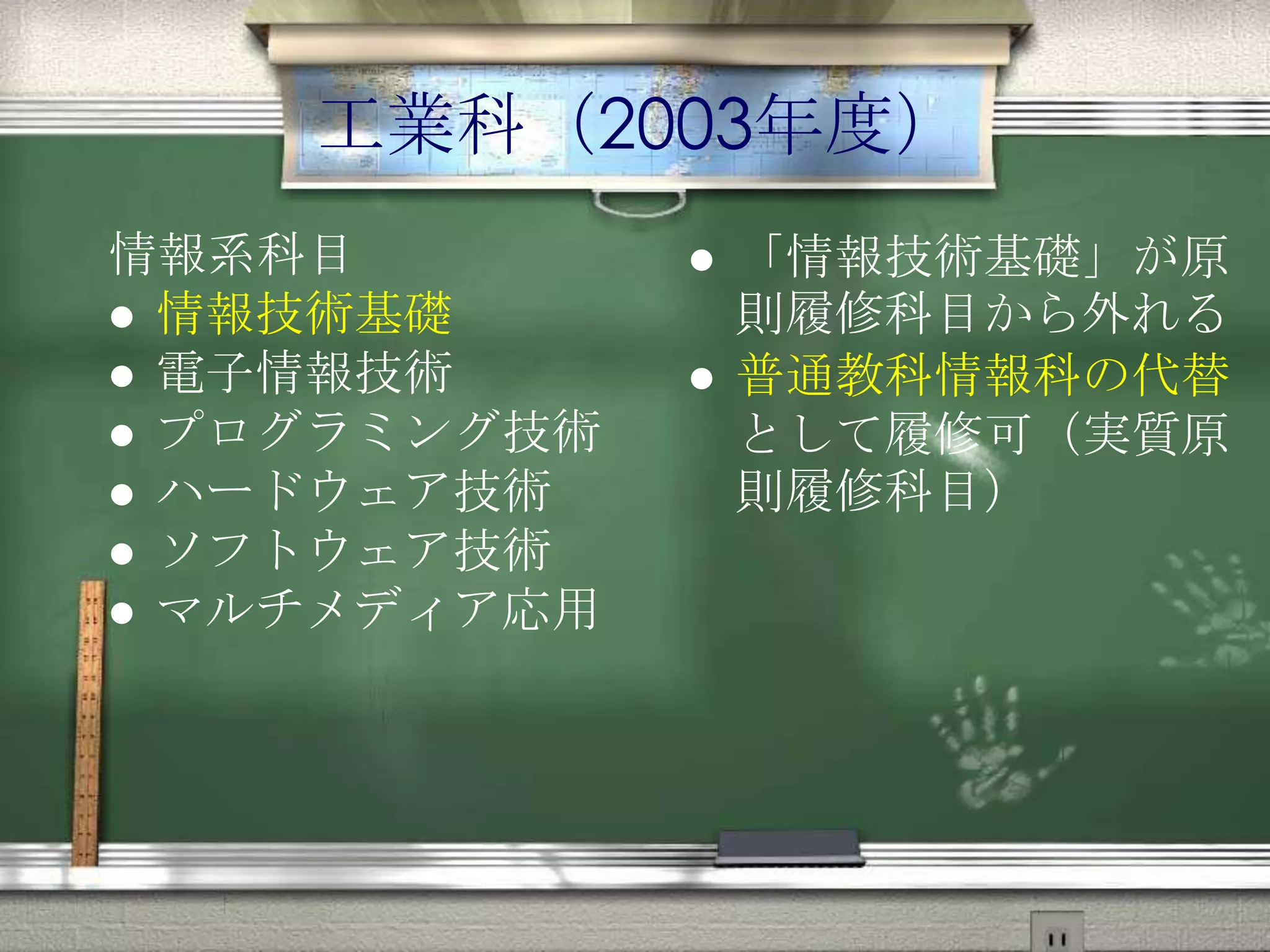 工業科（2003年度）
情報系科目
 情報技術基礎
 電子情報技術
 プログラミング技術
 ハードウェア技術
 ソフトウェア技術
 マルチメディア応用
 「情報技術基礎」が原
則履修科目から外れる
 普通教科情報科の代替
として履修可（実質原
則履修科目）
 