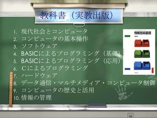 教科書（実教出版）
1. 現代社会とコンピュータ
2. コンピュータの基本操作
3. ソフトウェア
4. BASICによるプログラミング（基礎）
5. BASICによるプログラミング（応用）
6. Ｃによるプログラミング
7. ハードウェア
8. データ通信・マルチメディア・コンピュータ制御
9. コンピュータの歴史と活用
10. 情報の管理
 