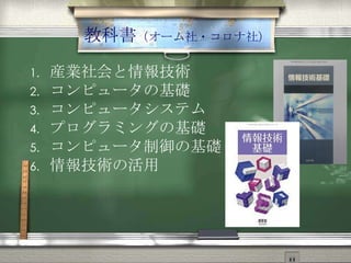 教科書（オーム社・コロナ社）
1. 産業社会と情報技術
2. コンピュータの基礎
3. コンピュータシステム
4. プログラミングの基礎
5. コンピュータ制御の基礎
6. 情報技術の活用
 