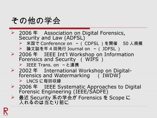 その他の学会
 2006 年　 Association on Digital Forensics,
Security and Law (ADFSL)
 米国で Conference on ～（ CDFSL ）を開催　 50 人規模
 論文誌を年 4 回発行 Journal on ～（ JDFSL ）
 2006 年　 IEEE Int’l Workshop on Information
Forensics and Security （ WIFS ）
 IEEE Trans. on ～と連携
 2002 年　 International Workshop on Digital-
forensics and Watermarking 　（ IWDW)
 LNCS に毎回収録
 2006 年　 IEEE Systematic Approaches to Digital
Forensic Engineering (IEEE/SADFE)
 最近 Security 系の学会が Forensics を Scope に
入れるのは当たり前に
 