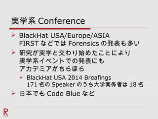 実学系 Conference
 BlackHat USA/Europe/ASIA
FIRST などでは Forensics の発表も多い
 研究が実学と交わり始めたことにより
実学系イベントでの発表にも
アカデミアがちらほら
 BlackHat USA 2014 Breafings
171 名の Speaker のうち大学関係者は 18 名
 日本でも Code Blue など
 