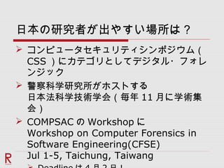 日本の研究者が出やすい場所は？
 コンピュータセキュリティシンポジウム（
CSS ）にカテゴリとしてデジタル・フォレ
ンジック
 警察科学研究所がホストする
日本法科学技術学会（毎年 11 月に学術集
会）
 COMPSAC の Workshop に
Workshop on Computer Forensics in
Software Engineering(CFSE)
Jul 1-5, Taichung, Taiwang
 