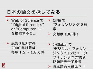日本の論文を探してみる
 Web of Science で
“ Digital forensics”
or “Computer ”～
…を検索すると
 総数 36.8 万件
2000 年以降は
毎年 1.5 ～ 1.8 万件
 CiNii で
”“フォレンジック を検
索
 文献は 138 件！
 J-Global で
“デジタル・フォレン
”ジック “コンピュータ
”フォレンジック およ
び類語を全て検索
 日本語の文献は 7 ！
 