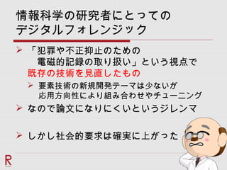 情報科学の研究者にとっての
デジタルフォレンジック
 「犯罪や不正抑止のための
　電磁的記録の取り扱い」という視点で
既存の技術を見直したもの
 要素技術の新規開発テーマは少ないが
応用方向性により組み合わせやチューニング
 なので論文になりにくいというジレンマ
 しかし社会的要求は確実に上がった
 