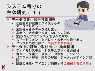 システム寄りの
主な研究（１）
 データ収集・保全技術関連
 伝統的外部記憶デバイスからの
データ取りだし
 主記憶からのデータ取り出し
 高度化・大容量化する RAID への対応
 SSD などフラッシュメモリへの対応
 スマートフォン・タブレットのデータ取り出し
 クラウドの取り扱い（大変大きな話題）
 データ中の証跡の取り出し・検索関連
 ファイルシステム・システムファイルの解析
 消去データ復元・破損データ修復・ Carving
 パスワード解析・暗号の解読・データハイディング対
抗
 証跡の検索・マイニング関連（特に機械学習の応用）
 