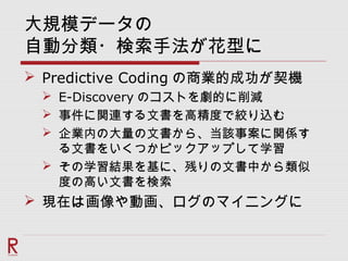 大規模データの
自動分類・検索手法が花型に
 Predictive Coding の商業的成功が契機
 E-Discovery のコストを劇的に削減
 事件に関連する文書を高精度で絞り込む
 企業内の大量の文書から、当該事案に関係す
る文書をいくつかピックアップして学習
 その学習結果を基に、残りの文書中から類似
度の高い文書を検索
 現在は画像や動画、ログのマイニングに
 
