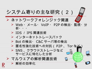 システム寄りの主な研究（２）
 ネットワークフォレンジック関連
 Web ・メール・ VoIP ・ P2P の検出・監視・分
析・・・
 IDS ／ IPS 関連技術
 インターネットトレースバック
 Bot の検出・ C&C サーバ等の検出
 匿名性強化技術への対抗（ P2P 、 Tor など）
 SNS 、クラウドストレージなど
サービスに特化した分析
 マルウェアの解析関連技術
 解析の効率化
 