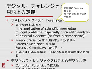 デジタル・フォレンジック
用語上の定義
 フォレンジック（ス） Forensics
 Webster によると
“ the application of scientific knowledge
to legal problems; especially : scientific analysis
of physical evidence (as from a crime scene)”
 Forensic Science は「法科学」と訳される
Forensic Medicine: 法医学
Forensic Chemistry: 法化学・・・
 日本では日本法医学会　日本法科学技術学会などが活
動
 デジタルフォレンジックスはこれのデジタル版
 Computer Forensics の拡大版
形容詞が Forensic
発音は
f - ren-sik(s)ə ˈ の方が
一般的
 