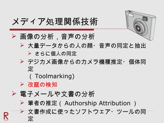 メディア処理関係技術
 画像の分析，音声の分析
 大量データからの人の顔・音声の同定と抽出
 さらに個人の同定
 デジカメ画像からのカメラ機種推定・個体同
定
（ Toolmarking)
 改竄の検知
 電子メールや文書の分析
 筆者の推定（ Authorship Attribution ）
 文書作成に使ったソフトウェア・ツールの同
定
 
