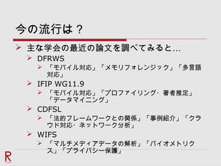 今の流行は？
 …主な学会の最近の論文を調べてみると
 DFRWS
 「モバイル対応」「メモリフォレンジック」「多言語
対応」
 IFIP WG11.9
 「モバイル対応」「プロファイリング・著者推定」
「データマイニング」
 CDFSL
 「法的フレームワークとの関係」「事例紹介」「クラ
ウド対応・ネットワーク分析」
 WIFS
 「マルチメディアデータの解析」「バイオメトリク
ス」「プライバシー保護」
 