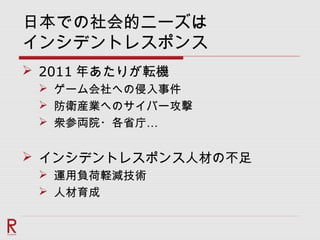 日本での社会的ニーズは
インシデントレスポンス
 2011 年あたりが転機
 ゲーム会社への侵入事件
 防衛産業へのサイバー攻撃
 …衆参両院・各省庁
 インシデントレスポンス人材の不足
 運用負荷軽減技術
 人材育成
 