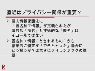 直近はプライバシー関係が重要？
 個人情報保護法に
「匿名加工情報」が定義されたが
法的な「匿名」と技術的な「匿名」は
イコールではない
 匿名加工情報（とされるもの）から
結果的に特定が「できちゃった」場合に
どう扱うか？はまさにフォレンジックの課
題
 