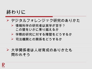 終わりに
 デジタルフォレンジック研究のありかた
 情報科学の研究者は実学が苦手？
この壁をいかに乗り越えるか
 学際的研究に対する障壁をどうするか
 司法機関との関係をどうするか
 大学関係者は人材育成のありかたも
問われそう
 