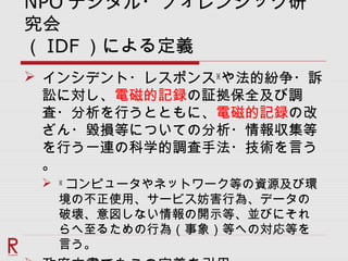 NPO デジタル・フォレンジック研
究会
（ IDF ）による定義
 インシデント・レスポンス※
や法的紛争・訴
訟に対し、電磁的記録の証拠保全及び調
査・分析を行うとともに、電磁的記録の改
ざん・毀損等についての分析・情報収集等
を行う一連の科学的調査手法・技術を言う
。
 ※
コンピュータやネットワーク等の資源及び環
境の不正使用、サービス妨害行為、データの
破壊、意図しない情報の開示等、並びにそれ
らへ至るための行為（事象）等への対応等を
言う。
 