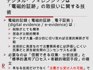 デジタル・フォレンジックは
「電磁的証跡」の取扱いに関する技
術
 電磁的記録（電磁的証跡，電子証拠）
(digital evidence / e-evidence) は：
 削除がとても簡単
 捏造が比較的簡単
 データが大量→部分的に切り取れば恣意的解釈が可
能
 技術的に高度なので法曹関係者には評価しにくい
民事だと原告被告間のコンセンサスも必要
 必要なのは「信頼できる収集・分析技術」と
「標準的運用プロセス＋客観的確認手段」の確
立
 単なる技術だけでなく「法曹から受け入れ可能」で
 