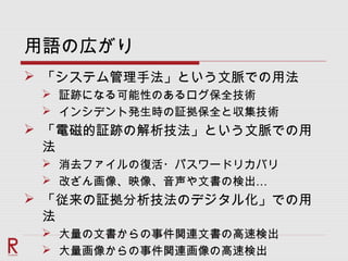 用語の広がり
 「システム管理手法」という文脈での用法
 証跡になる可能性のあるログ保全技術
 インシデント発生時の証拠保全と収集技術
 「電磁的証跡の解析技法」という文脈での用
法
 消去ファイルの復活・パスワードリカバリ
 …改ざん画像、映像、音声や文書の検出
 「従来の証拠分析技法のデジタル化」での用
法
 大量の文書からの事件関連文書の高速検出
 大量画像からの事件関連画像の高速検出
 