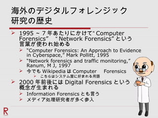 海外のデジタルフォレンジック
研究の歴史
 1995 ～ 7 年あたりにかけて“ Computer
Forensics” 　“ Network Forensics” という
言葉が使われ始める
 “Computer Forensics: An Approach to Evidence
in Cyberspace,” Mark Pollitt, 1995
 “Network forensics and traffic monitoring,”
Ranum, M J, 1997
 今でも Wikipedia は Computer 　 Forensics
 こちらはシステム屋に好まれる用語
 2000 年前後には Digital Forensics という
概念が生まれる
 Information Forensics とも言う
 メディア処理研究者が多く参入
 