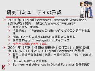 研究コミュニティの形成
 2001 年 Digital Forensics Research Workshop
(DFRWS) 開始　 http://www.dfrws.org/
 最古で今も一番活発
 「実学的」　“ Forensic Challenge” などのコンテストも主
催
 HDD イメージの規格 CDESF の提案 WG なども
 論文誌 Digital Investigation とタイアップ
 今年から米欧で各年 1 回に
 2004 年 IFIP （情報処理連合）の TC11 （技術委員
会）に WG11.9 として Digital Forensics が発足
 毎年 1 月頃学会を主催（米国、米国外交互）　 60 ～ 100 名
規模
 DFRWS に比べると学術的
 Springer から Advances in Digital Forensics を毎年発行
 