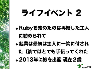 株式会社万葉
ライフイベント 2
•Rubyを始めたのは再婚した主人
に勧められて
•起業は最初は主人に一笑に付され
た（後ではとても手伝ってくれた
•2013年に娘を出産 現在２歳
 
