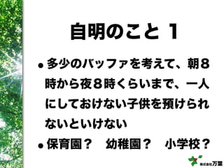 株式会社万葉
自明のこと 1
•多少のバッファを考えて、朝８
時から夜８時くらいまで、一人
にしておけない子供を預けられ
ないといけない
•保育園？ 幼稚園？ 小学校？
 