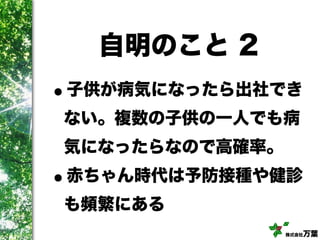 株式会社万葉
自明のこと 2
•子供が病気になったら出社でき
ない。複数の子供の一人でも病
気になったらなので高確率。
•赤ちゃん時代は予防接種や健診
も頻繁にある
 